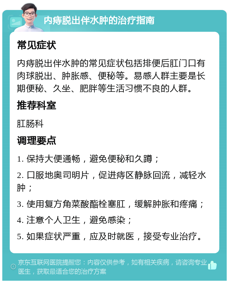 内痔脱出伴水肿的治疗指南 常见症状 内痔脱出伴水肿的常见症状包括排便后肛门口有肉球脱出、肿胀感、便秘等。易感人群主要是长期便秘、久坐、肥胖等生活习惯不良的人群。 推荐科室 肛肠科 调理要点 1. 保持大便通畅，避免便秘和久蹲； 2. 口服地奥司明片，促进痔区静脉回流，减轻水肿； 3. 使用复方角菜酸酯栓塞肛，缓解肿胀和疼痛； 4. 注意个人卫生，避免感染； 5. 如果症状严重，应及时就医，接受专业治疗。