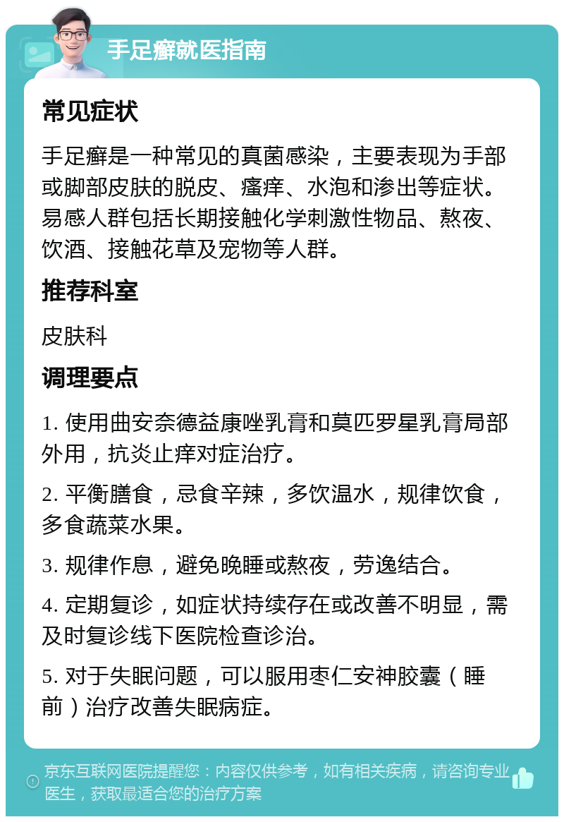 手足癣就医指南 常见症状 手足癣是一种常见的真菌感染，主要表现为手部或脚部皮肤的脱皮、瘙痒、水泡和渗出等症状。易感人群包括长期接触化学刺激性物品、熬夜、饮酒、接触花草及宠物等人群。 推荐科室 皮肤科 调理要点 1. 使用曲安奈德益康唑乳膏和莫匹罗星乳膏局部外用，抗炎止痒对症治疗。 2. 平衡膳食，忌食辛辣，多饮温水，规律饮食，多食蔬菜水果。 3. 规律作息，避免晚睡或熬夜，劳逸结合。 4. 定期复诊，如症状持续存在或改善不明显，需及时复诊线下医院检查诊治。 5. 对于失眠问题，可以服用枣仁安神胶囊（睡前）治疗改善失眠病症。