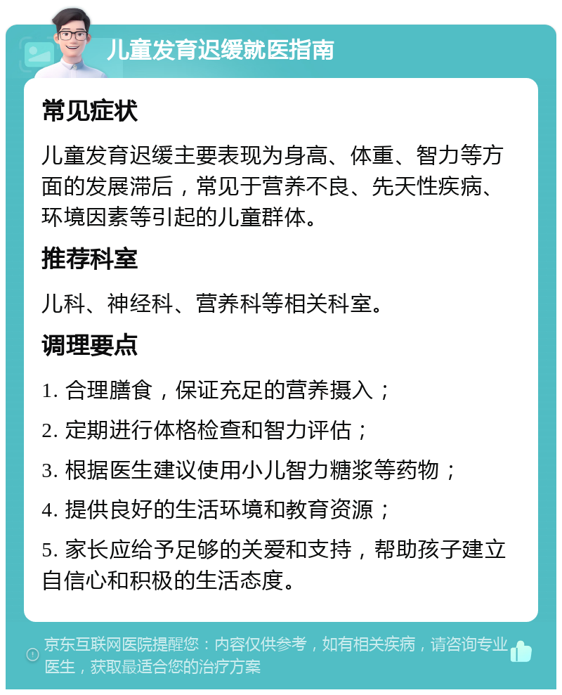 儿童发育迟缓就医指南 常见症状 儿童发育迟缓主要表现为身高、体重、智力等方面的发展滞后，常见于营养不良、先天性疾病、环境因素等引起的儿童群体。 推荐科室 儿科、神经科、营养科等相关科室。 调理要点 1. 合理膳食，保证充足的营养摄入； 2. 定期进行体格检查和智力评估； 3. 根据医生建议使用小儿智力糖浆等药物； 4. 提供良好的生活环境和教育资源； 5. 家长应给予足够的关爱和支持，帮助孩子建立自信心和积极的生活态度。