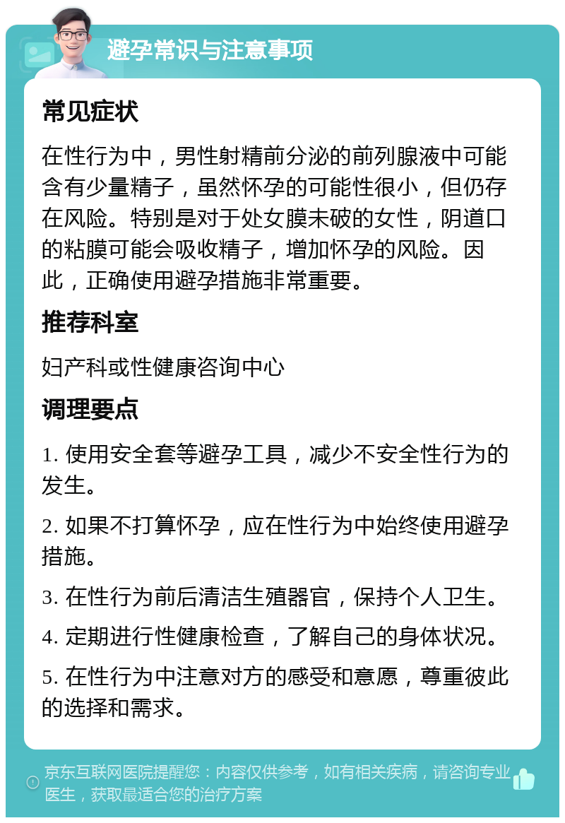 避孕常识与注意事项 常见症状 在性行为中，男性射精前分泌的前列腺液中可能含有少量精子，虽然怀孕的可能性很小，但仍存在风险。特别是对于处女膜未破的女性，阴道口的粘膜可能会吸收精子，增加怀孕的风险。因此，正确使用避孕措施非常重要。 推荐科室 妇产科或性健康咨询中心 调理要点 1. 使用安全套等避孕工具，减少不安全性行为的发生。 2. 如果不打算怀孕，应在性行为中始终使用避孕措施。 3. 在性行为前后清洁生殖器官，保持个人卫生。 4. 定期进行性健康检查，了解自己的身体状况。 5. 在性行为中注意对方的感受和意愿，尊重彼此的选择和需求。