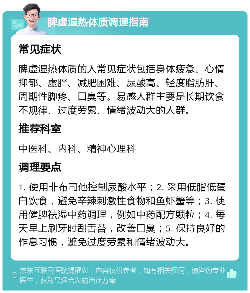 脾虚湿热体质调理指南 常见症状 脾虚湿热体质的人常见症状包括身体疲惫、心情抑郁、虚胖、减肥困难、尿酸高、轻度脂肪肝、周期性脚疼、口臭等。易感人群主要是长期饮食不规律、过度劳累、情绪波动大的人群。 推荐科室 中医科、内科、精神心理科 调理要点 1. 使用非布司他控制尿酸水平；2. 采用低脂低蛋白饮食，避免辛辣刺激性食物和鱼虾蟹等；3. 使用健脾祛湿中药调理，例如中药配方颗粒；4. 每天早上刷牙时刮舌苔，改善口臭；5. 保持良好的作息习惯，避免过度劳累和情绪波动大。