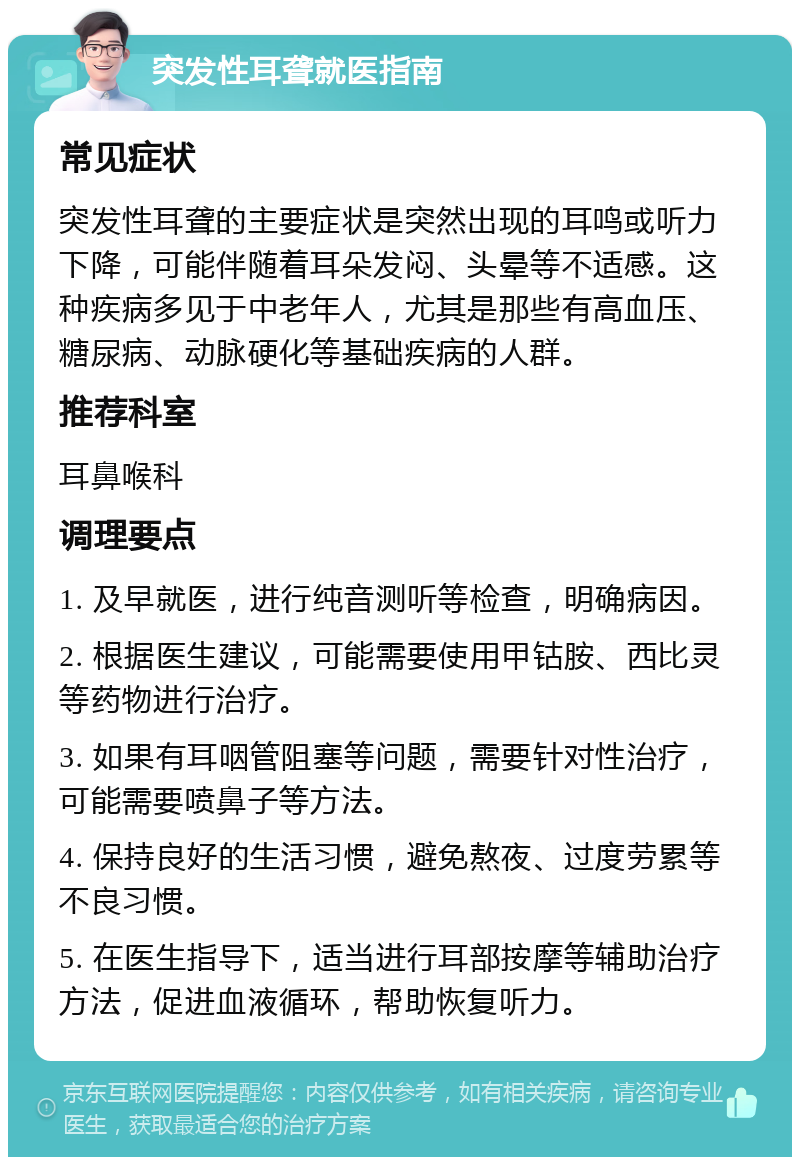 突发性耳聋就医指南 常见症状 突发性耳聋的主要症状是突然出现的耳鸣或听力下降，可能伴随着耳朵发闷、头晕等不适感。这种疾病多见于中老年人，尤其是那些有高血压、糖尿病、动脉硬化等基础疾病的人群。 推荐科室 耳鼻喉科 调理要点 1. 及早就医，进行纯音测听等检查，明确病因。 2. 根据医生建议，可能需要使用甲钴胺、西比灵等药物进行治疗。 3. 如果有耳咽管阻塞等问题，需要针对性治疗，可能需要喷鼻子等方法。 4. 保持良好的生活习惯，避免熬夜、过度劳累等不良习惯。 5. 在医生指导下，适当进行耳部按摩等辅助治疗方法，促进血液循环，帮助恢复听力。