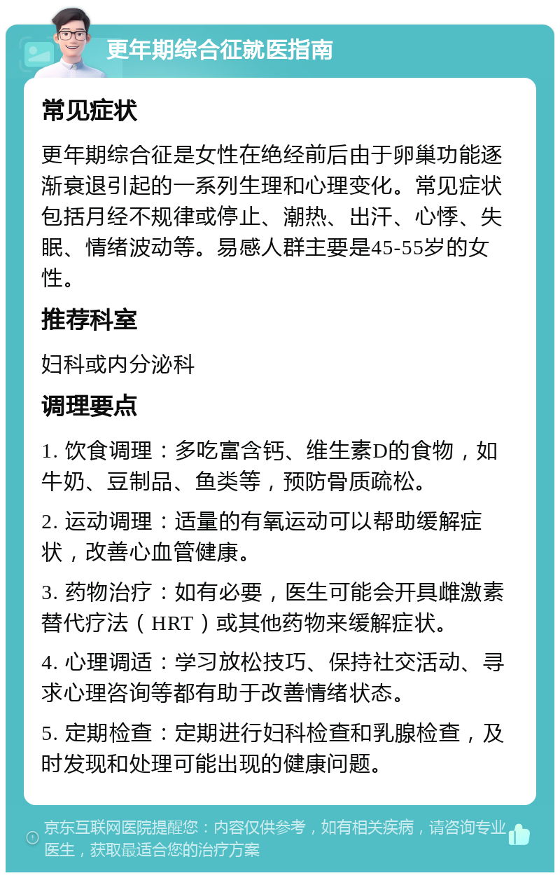 更年期综合征就医指南 常见症状 更年期综合征是女性在绝经前后由于卵巢功能逐渐衰退引起的一系列生理和心理变化。常见症状包括月经不规律或停止、潮热、出汗、心悸、失眠、情绪波动等。易感人群主要是45-55岁的女性。 推荐科室 妇科或内分泌科 调理要点 1. 饮食调理：多吃富含钙、维生素D的食物，如牛奶、豆制品、鱼类等，预防骨质疏松。 2. 运动调理：适量的有氧运动可以帮助缓解症状，改善心血管健康。 3. 药物治疗：如有必要，医生可能会开具雌激素替代疗法（HRT）或其他药物来缓解症状。 4. 心理调适：学习放松技巧、保持社交活动、寻求心理咨询等都有助于改善情绪状态。 5. 定期检查：定期进行妇科检查和乳腺检查，及时发现和处理可能出现的健康问题。