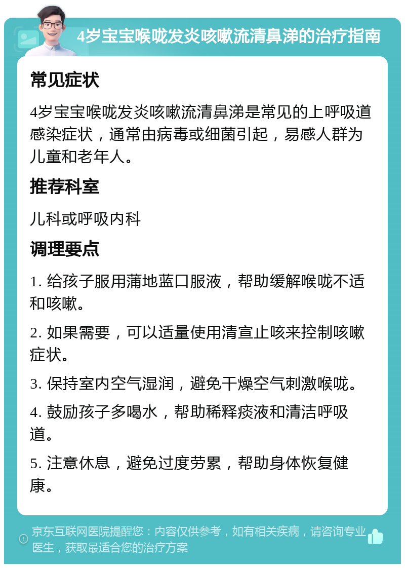 4岁宝宝喉咙发炎咳嗽流清鼻涕的治疗指南 常见症状 4岁宝宝喉咙发炎咳嗽流清鼻涕是常见的上呼吸道感染症状，通常由病毒或细菌引起，易感人群为儿童和老年人。 推荐科室 儿科或呼吸内科 调理要点 1. 给孩子服用蒲地蓝口服液，帮助缓解喉咙不适和咳嗽。 2. 如果需要，可以适量使用清宣止咳来控制咳嗽症状。 3. 保持室内空气湿润，避免干燥空气刺激喉咙。 4. 鼓励孩子多喝水，帮助稀释痰液和清洁呼吸道。 5. 注意休息，避免过度劳累，帮助身体恢复健康。