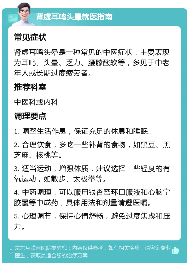 肾虚耳鸣头晕就医指南 常见症状 肾虚耳鸣头晕是一种常见的中医症状，主要表现为耳鸣、头晕、乏力、腰膝酸软等，多见于中老年人或长期过度疲劳者。 推荐科室 中医科或内科 调理要点 1. 调整生活作息，保证充足的休息和睡眠。 2. 合理饮食，多吃一些补肾的食物，如黑豆、黑芝麻、核桃等。 3. 适当运动，增强体质，建议选择一些轻度的有氧运动，如散步、太极拳等。 4. 中药调理，可以服用银杏蜜环口服液和心脑宁胶囊等中成药，具体用法和剂量请遵医嘱。 5. 心理调节，保持心情舒畅，避免过度焦虑和压力。