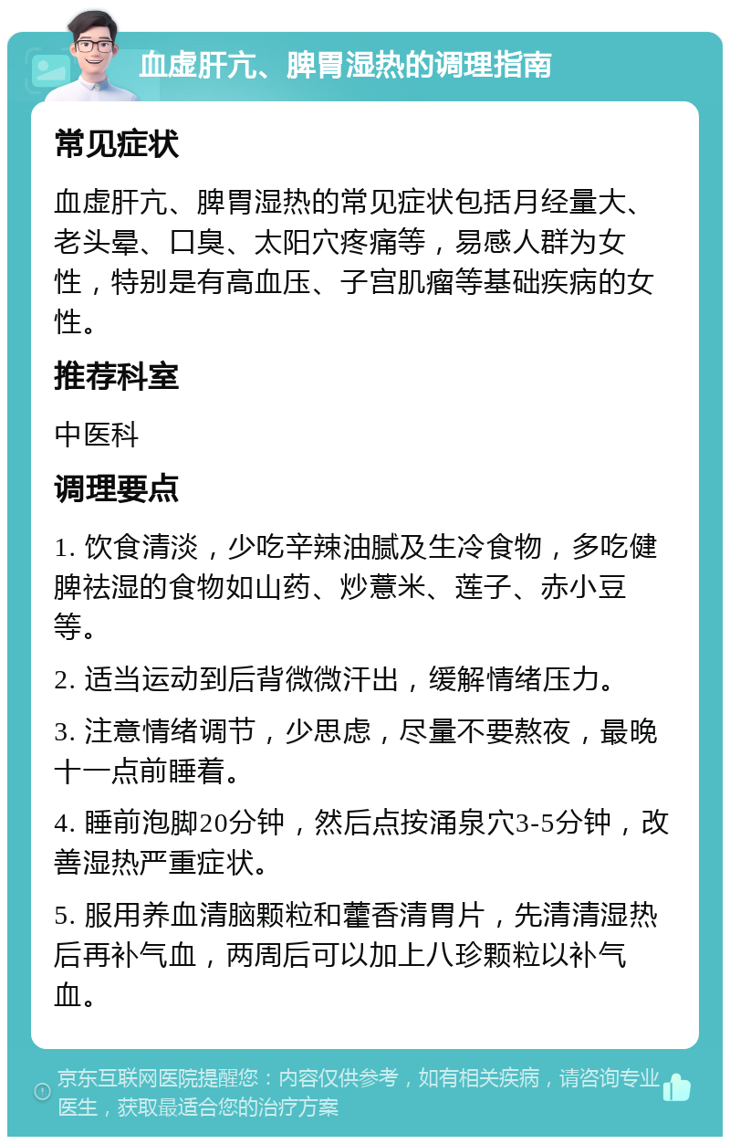 血虚肝亢、脾胃湿热的调理指南 常见症状 血虚肝亢、脾胃湿热的常见症状包括月经量大、老头晕、口臭、太阳穴疼痛等，易感人群为女性，特别是有高血压、子宫肌瘤等基础疾病的女性。 推荐科室 中医科 调理要点 1. 饮食清淡，少吃辛辣油腻及生冷食物，多吃健脾祛湿的食物如山药、炒薏米、莲子、赤小豆等。 2. 适当运动到后背微微汗出，缓解情绪压力。 3. 注意情绪调节，少思虑，尽量不要熬夜，最晚十一点前睡着。 4. 睡前泡脚20分钟，然后点按涌泉穴3-5分钟，改善湿热严重症状。 5. 服用养血清脑颗粒和藿香清胃片，先清清湿热后再补气血，两周后可以加上八珍颗粒以补气血。