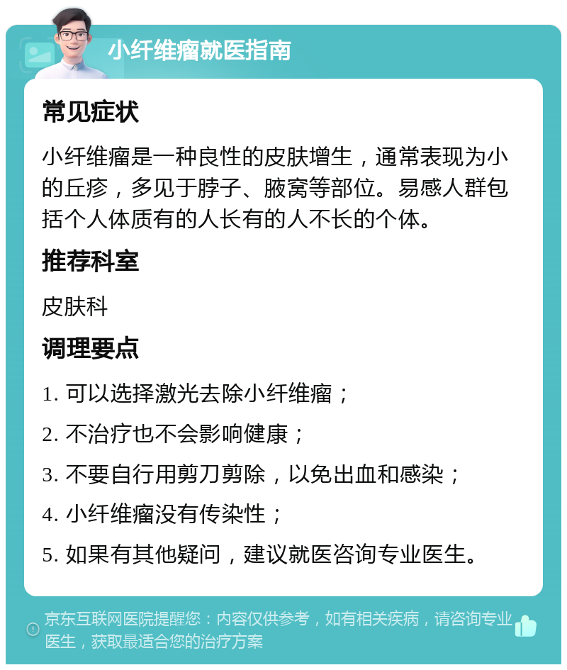 小纤维瘤就医指南 常见症状 小纤维瘤是一种良性的皮肤增生，通常表现为小的丘疹，多见于脖子、腋窝等部位。易感人群包括个人体质有的人长有的人不长的个体。 推荐科室 皮肤科 调理要点 1. 可以选择激光去除小纤维瘤； 2. 不治疗也不会影响健康； 3. 不要自行用剪刀剪除，以免出血和感染； 4. 小纤维瘤没有传染性； 5. 如果有其他疑问，建议就医咨询专业医生。