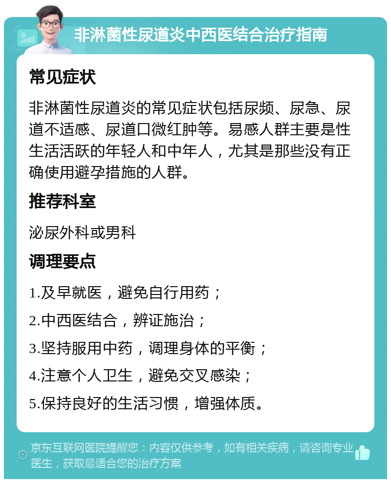 非淋菌性尿道炎中西医结合治疗指南 常见症状 非淋菌性尿道炎的常见症状包括尿频、尿急、尿道不适感、尿道口微红肿等。易感人群主要是性生活活跃的年轻人和中年人，尤其是那些没有正确使用避孕措施的人群。 推荐科室 泌尿外科或男科 调理要点 1.及早就医，避免自行用药； 2.中西医结合，辨证施治； 3.坚持服用中药，调理身体的平衡； 4.注意个人卫生，避免交叉感染； 5.保持良好的生活习惯，增强体质。