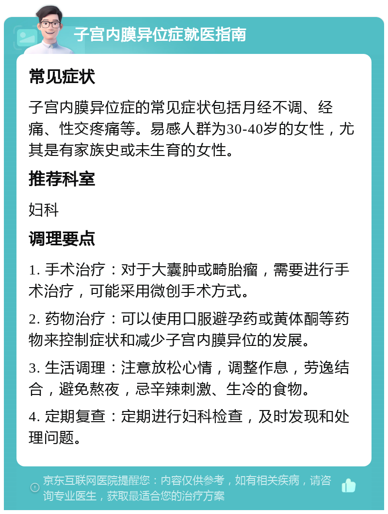 子宫内膜异位症就医指南 常见症状 子宫内膜异位症的常见症状包括月经不调、经痛、性交疼痛等。易感人群为30-40岁的女性，尤其是有家族史或未生育的女性。 推荐科室 妇科 调理要点 1. 手术治疗：对于大囊肿或畸胎瘤，需要进行手术治疗，可能采用微创手术方式。 2. 药物治疗：可以使用口服避孕药或黄体酮等药物来控制症状和减少子宫内膜异位的发展。 3. 生活调理：注意放松心情，调整作息，劳逸结合，避免熬夜，忌辛辣刺激、生冷的食物。 4. 定期复查：定期进行妇科检查，及时发现和处理问题。