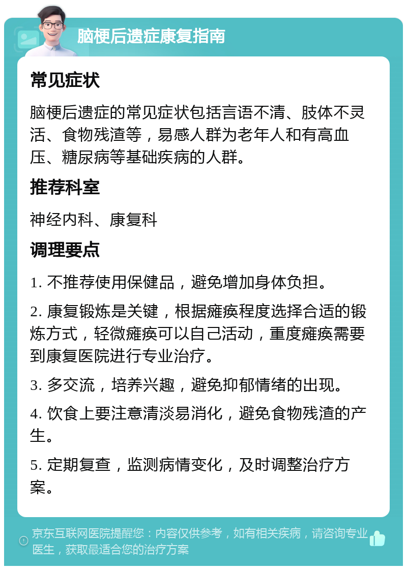 脑梗后遗症康复指南 常见症状 脑梗后遗症的常见症状包括言语不清、肢体不灵活、食物残渣等，易感人群为老年人和有高血压、糖尿病等基础疾病的人群。 推荐科室 神经内科、康复科 调理要点 1. 不推荐使用保健品，避免增加身体负担。 2. 康复锻炼是关键，根据瘫痪程度选择合适的锻炼方式，轻微瘫痪可以自己活动，重度瘫痪需要到康复医院进行专业治疗。 3. 多交流，培养兴趣，避免抑郁情绪的出现。 4. 饮食上要注意清淡易消化，避免食物残渣的产生。 5. 定期复查，监测病情变化，及时调整治疗方案。