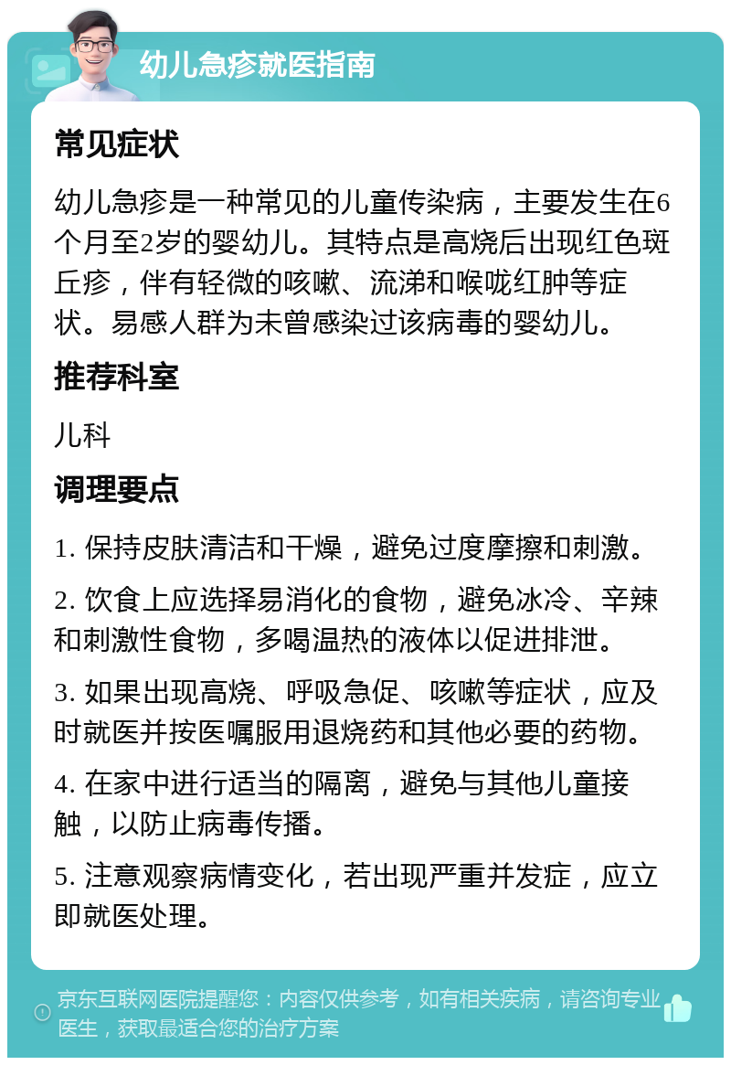 幼儿急疹就医指南 常见症状 幼儿急疹是一种常见的儿童传染病，主要发生在6个月至2岁的婴幼儿。其特点是高烧后出现红色斑丘疹，伴有轻微的咳嗽、流涕和喉咙红肿等症状。易感人群为未曾感染过该病毒的婴幼儿。 推荐科室 儿科 调理要点 1. 保持皮肤清洁和干燥，避免过度摩擦和刺激。 2. 饮食上应选择易消化的食物，避免冰冷、辛辣和刺激性食物，多喝温热的液体以促进排泄。 3. 如果出现高烧、呼吸急促、咳嗽等症状，应及时就医并按医嘱服用退烧药和其他必要的药物。 4. 在家中进行适当的隔离，避免与其他儿童接触，以防止病毒传播。 5. 注意观察病情变化，若出现严重并发症，应立即就医处理。