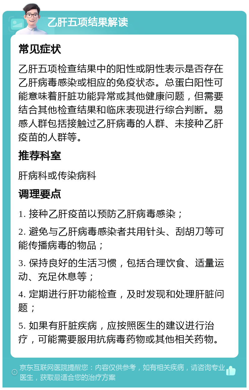 乙肝五项结果解读 常见症状 乙肝五项检查结果中的阳性或阴性表示是否存在乙肝病毒感染或相应的免疫状态。总蛋白阳性可能意味着肝脏功能异常或其他健康问题，但需要结合其他检查结果和临床表现进行综合判断。易感人群包括接触过乙肝病毒的人群、未接种乙肝疫苗的人群等。 推荐科室 肝病科或传染病科 调理要点 1. 接种乙肝疫苗以预防乙肝病毒感染； 2. 避免与乙肝病毒感染者共用针头、刮胡刀等可能传播病毒的物品； 3. 保持良好的生活习惯，包括合理饮食、适量运动、充足休息等； 4. 定期进行肝功能检查，及时发现和处理肝脏问题； 5. 如果有肝脏疾病，应按照医生的建议进行治疗，可能需要服用抗病毒药物或其他相关药物。