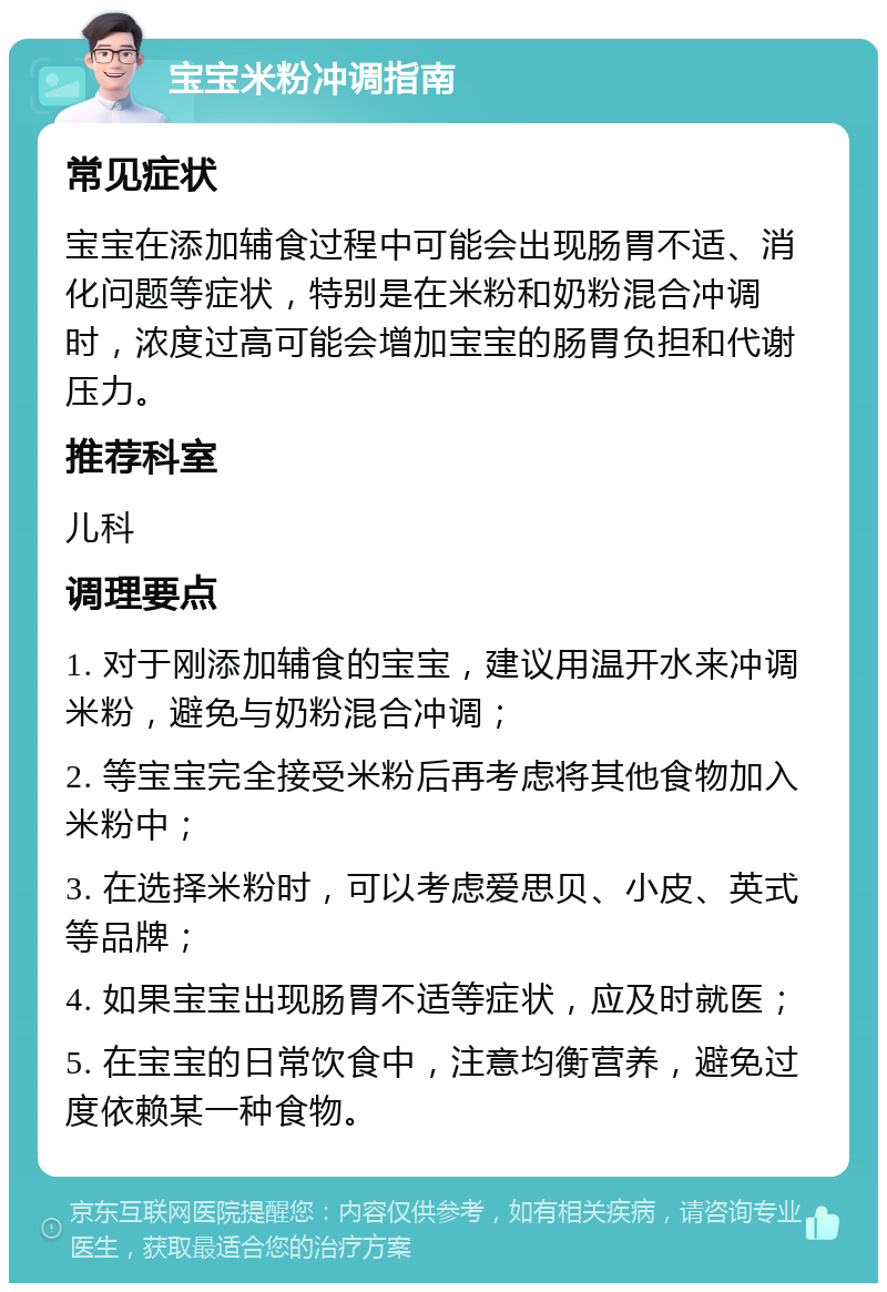 宝宝米粉冲调指南 常见症状 宝宝在添加辅食过程中可能会出现肠胃不适、消化问题等症状，特别是在米粉和奶粉混合冲调时，浓度过高可能会增加宝宝的肠胃负担和代谢压力。 推荐科室 儿科 调理要点 1. 对于刚添加辅食的宝宝，建议用温开水来冲调米粉，避免与奶粉混合冲调； 2. 等宝宝完全接受米粉后再考虑将其他食物加入米粉中； 3. 在选择米粉时，可以考虑爱思贝、小皮、英式等品牌； 4. 如果宝宝出现肠胃不适等症状，应及时就医； 5. 在宝宝的日常饮食中，注意均衡营养，避免过度依赖某一种食物。