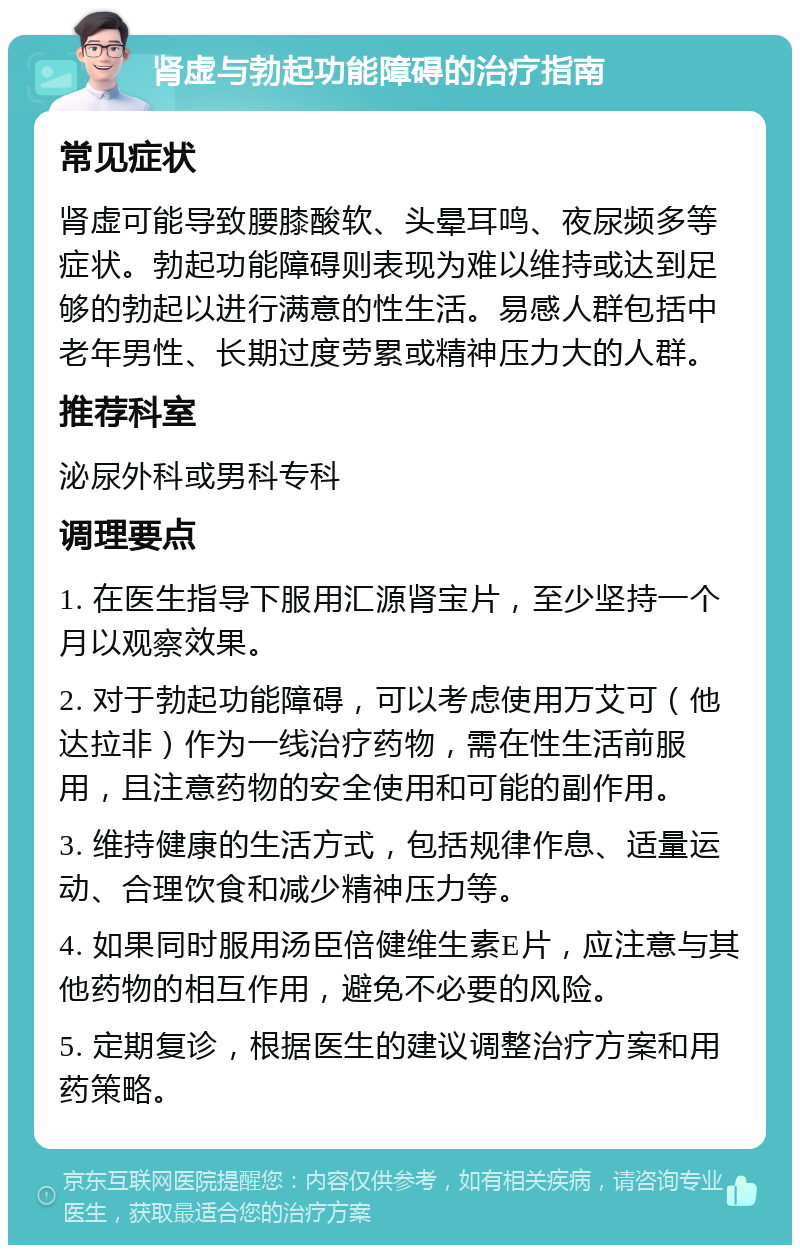 肾虚与勃起功能障碍的治疗指南 常见症状 肾虚可能导致腰膝酸软、头晕耳鸣、夜尿频多等症状。勃起功能障碍则表现为难以维持或达到足够的勃起以进行满意的性生活。易感人群包括中老年男性、长期过度劳累或精神压力大的人群。 推荐科室 泌尿外科或男科专科 调理要点 1. 在医生指导下服用汇源肾宝片，至少坚持一个月以观察效果。 2. 对于勃起功能障碍，可以考虑使用万艾可（他达拉非）作为一线治疗药物，需在性生活前服用，且注意药物的安全使用和可能的副作用。 3. 维持健康的生活方式，包括规律作息、适量运动、合理饮食和减少精神压力等。 4. 如果同时服用汤臣倍健维生素E片，应注意与其他药物的相互作用，避免不必要的风险。 5. 定期复诊，根据医生的建议调整治疗方案和用药策略。