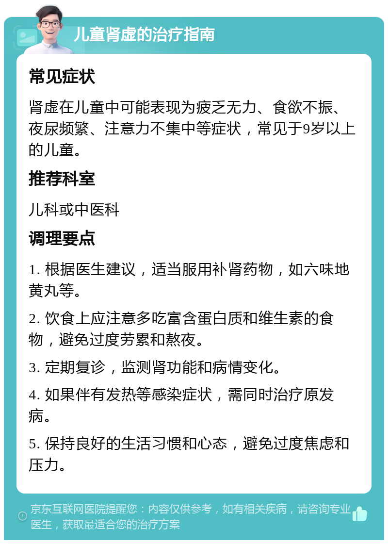 儿童肾虚的治疗指南 常见症状 肾虚在儿童中可能表现为疲乏无力、食欲不振、夜尿频繁、注意力不集中等症状，常见于9岁以上的儿童。 推荐科室 儿科或中医科 调理要点 1. 根据医生建议，适当服用补肾药物，如六味地黄丸等。 2. 饮食上应注意多吃富含蛋白质和维生素的食物，避免过度劳累和熬夜。 3. 定期复诊，监测肾功能和病情变化。 4. 如果伴有发热等感染症状，需同时治疗原发病。 5. 保持良好的生活习惯和心态，避免过度焦虑和压力。