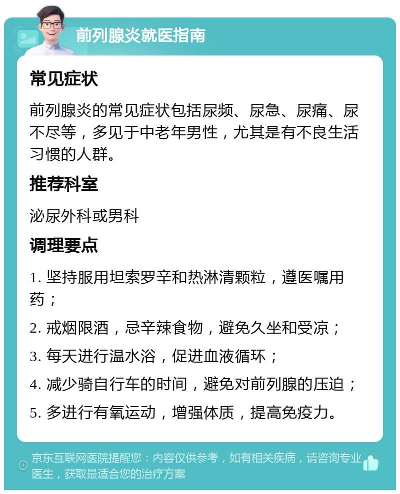 前列腺炎就医指南 常见症状 前列腺炎的常见症状包括尿频、尿急、尿痛、尿不尽等，多见于中老年男性，尤其是有不良生活习惯的人群。 推荐科室 泌尿外科或男科 调理要点 1. 坚持服用坦索罗辛和热淋清颗粒，遵医嘱用药； 2. 戒烟限酒，忌辛辣食物，避免久坐和受凉； 3. 每天进行温水浴，促进血液循环； 4. 减少骑自行车的时间，避免对前列腺的压迫； 5. 多进行有氧运动，增强体质，提高免疫力。