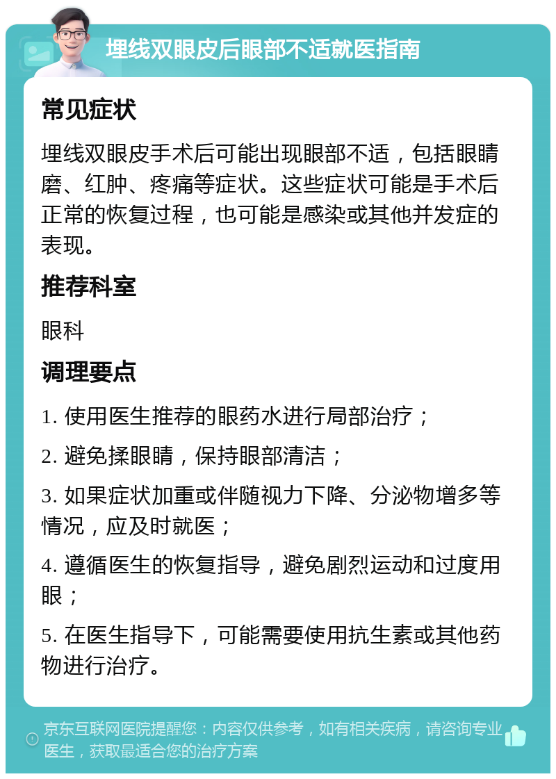 埋线双眼皮后眼部不适就医指南 常见症状 埋线双眼皮手术后可能出现眼部不适，包括眼睛磨、红肿、疼痛等症状。这些症状可能是手术后正常的恢复过程，也可能是感染或其他并发症的表现。 推荐科室 眼科 调理要点 1. 使用医生推荐的眼药水进行局部治疗； 2. 避免揉眼睛，保持眼部清洁； 3. 如果症状加重或伴随视力下降、分泌物增多等情况，应及时就医； 4. 遵循医生的恢复指导，避免剧烈运动和过度用眼； 5. 在医生指导下，可能需要使用抗生素或其他药物进行治疗。