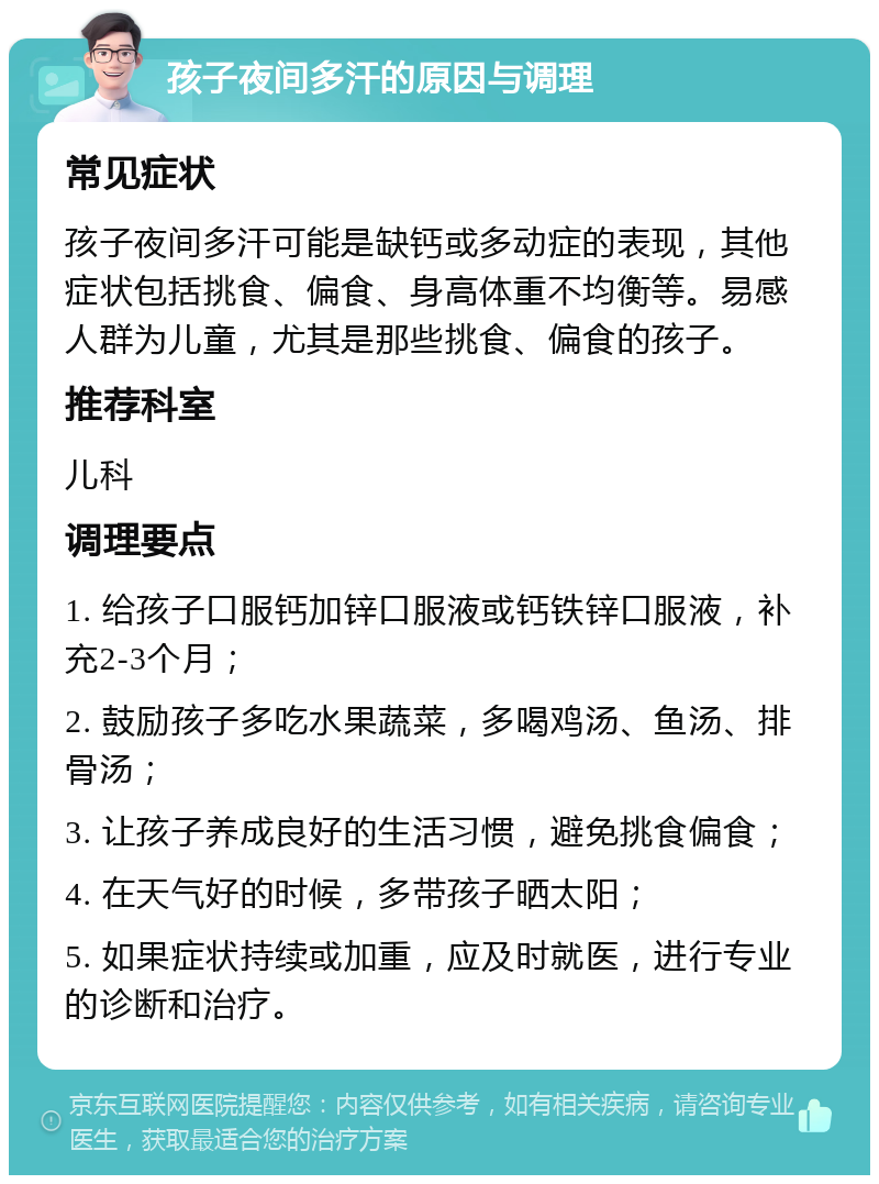 孩子夜间多汗的原因与调理 常见症状 孩子夜间多汗可能是缺钙或多动症的表现，其他症状包括挑食、偏食、身高体重不均衡等。易感人群为儿童，尤其是那些挑食、偏食的孩子。 推荐科室 儿科 调理要点 1. 给孩子口服钙加锌口服液或钙铁锌口服液，补充2-3个月； 2. 鼓励孩子多吃水果蔬菜，多喝鸡汤、鱼汤、排骨汤； 3. 让孩子养成良好的生活习惯，避免挑食偏食； 4. 在天气好的时候，多带孩子晒太阳； 5. 如果症状持续或加重，应及时就医，进行专业的诊断和治疗。