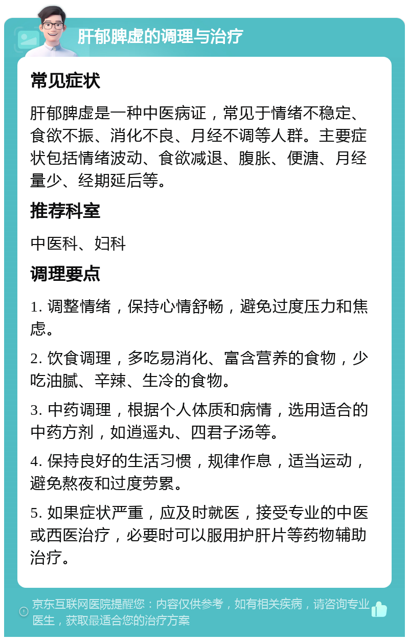 肝郁脾虚的调理与治疗 常见症状 肝郁脾虚是一种中医病证，常见于情绪不稳定、食欲不振、消化不良、月经不调等人群。主要症状包括情绪波动、食欲减退、腹胀、便溏、月经量少、经期延后等。 推荐科室 中医科、妇科 调理要点 1. 调整情绪，保持心情舒畅，避免过度压力和焦虑。 2. 饮食调理，多吃易消化、富含营养的食物，少吃油腻、辛辣、生冷的食物。 3. 中药调理，根据个人体质和病情，选用适合的中药方剂，如逍遥丸、四君子汤等。 4. 保持良好的生活习惯，规律作息，适当运动，避免熬夜和过度劳累。 5. 如果症状严重，应及时就医，接受专业的中医或西医治疗，必要时可以服用护肝片等药物辅助治疗。