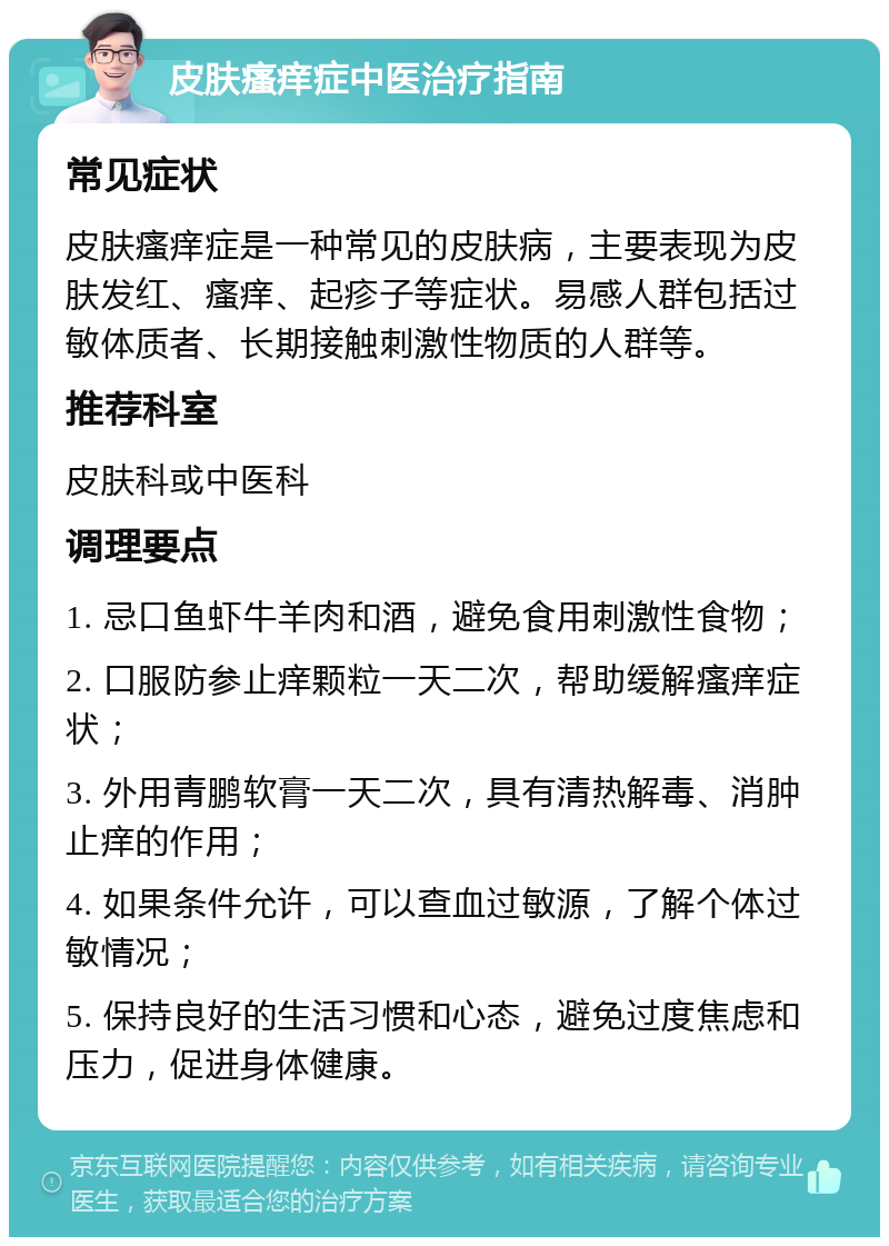 皮肤瘙痒症中医治疗指南 常见症状 皮肤瘙痒症是一种常见的皮肤病，主要表现为皮肤发红、瘙痒、起疹子等症状。易感人群包括过敏体质者、长期接触刺激性物质的人群等。 推荐科室 皮肤科或中医科 调理要点 1. 忌口鱼虾牛羊肉和酒，避免食用刺激性食物； 2. 口服防参止痒颗粒一天二次，帮助缓解瘙痒症状； 3. 外用青鹏软膏一天二次，具有清热解毒、消肿止痒的作用； 4. 如果条件允许，可以查血过敏源，了解个体过敏情况； 5. 保持良好的生活习惯和心态，避免过度焦虑和压力，促进身体健康。