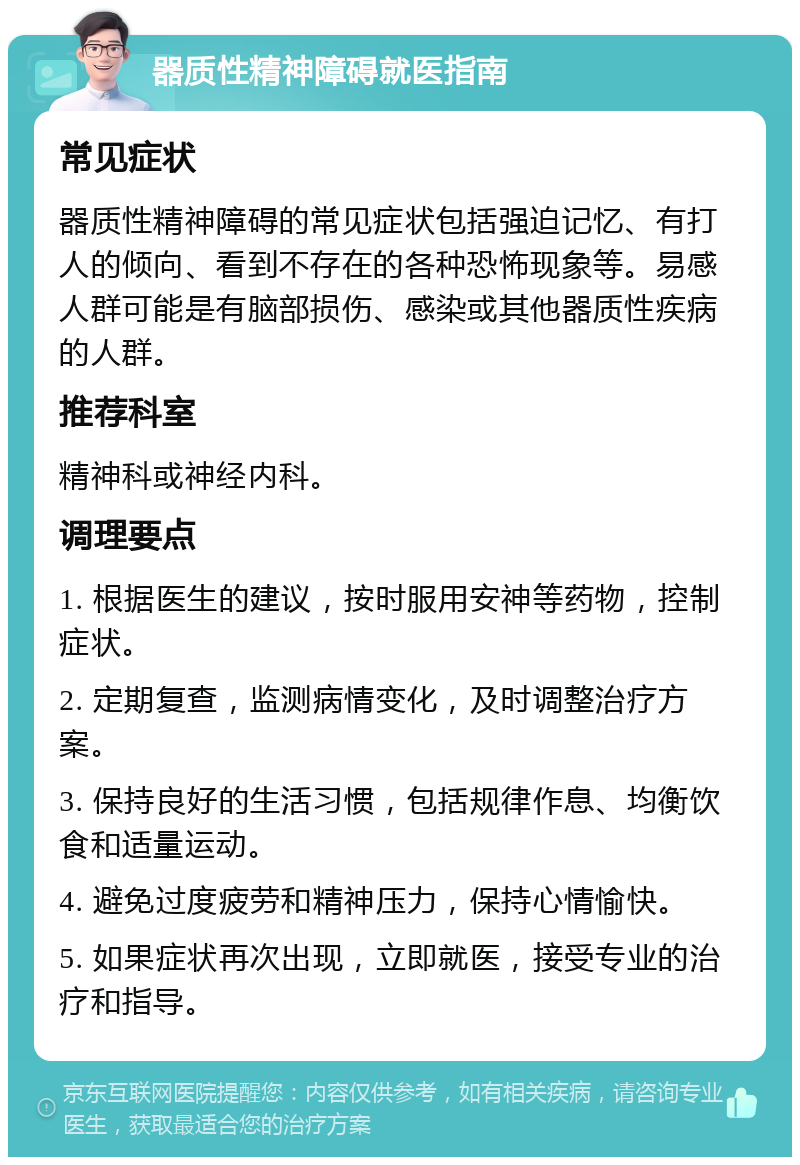 器质性精神障碍就医指南 常见症状 器质性精神障碍的常见症状包括强迫记忆、有打人的倾向、看到不存在的各种恐怖现象等。易感人群可能是有脑部损伤、感染或其他器质性疾病的人群。 推荐科室 精神科或神经内科。 调理要点 1. 根据医生的建议，按时服用安神等药物，控制症状。 2. 定期复查，监测病情变化，及时调整治疗方案。 3. 保持良好的生活习惯，包括规律作息、均衡饮食和适量运动。 4. 避免过度疲劳和精神压力，保持心情愉快。 5. 如果症状再次出现，立即就医，接受专业的治疗和指导。