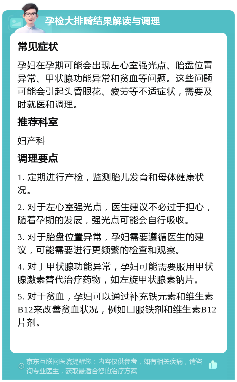 孕检大排畸结果解读与调理 常见症状 孕妇在孕期可能会出现左心室强光点、胎盘位置异常、甲状腺功能异常和贫血等问题。这些问题可能会引起头昏眼花、疲劳等不适症状，需要及时就医和调理。 推荐科室 妇产科 调理要点 1. 定期进行产检，监测胎儿发育和母体健康状况。 2. 对于左心室强光点，医生建议不必过于担心，随着孕期的发展，强光点可能会自行吸收。 3. 对于胎盘位置异常，孕妇需要遵循医生的建议，可能需要进行更频繁的检查和观察。 4. 对于甲状腺功能异常，孕妇可能需要服用甲状腺激素替代治疗药物，如左旋甲状腺素钠片。 5. 对于贫血，孕妇可以通过补充铁元素和维生素B12来改善贫血状况，例如口服铁剂和维生素B12片剂。