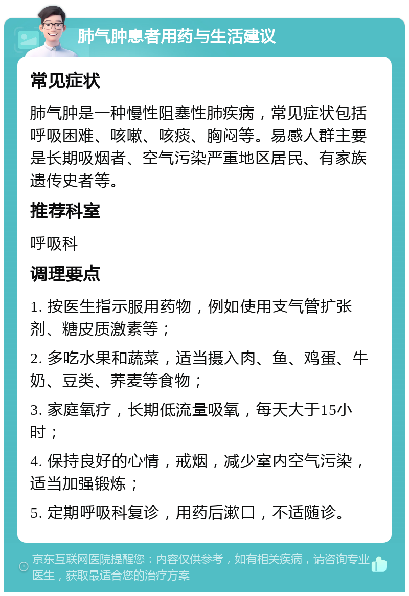 肺气肿患者用药与生活建议 常见症状 肺气肿是一种慢性阻塞性肺疾病，常见症状包括呼吸困难、咳嗽、咳痰、胸闷等。易感人群主要是长期吸烟者、空气污染严重地区居民、有家族遗传史者等。 推荐科室 呼吸科 调理要点 1. 按医生指示服用药物，例如使用支气管扩张剂、糖皮质激素等； 2. 多吃水果和蔬菜，适当摄入肉、鱼、鸡蛋、牛奶、豆类、荞麦等食物； 3. 家庭氧疗，长期低流量吸氧，每天大于15小时； 4. 保持良好的心情，戒烟，减少室内空气污染，适当加强锻炼； 5. 定期呼吸科复诊，用药后漱口，不适随诊。