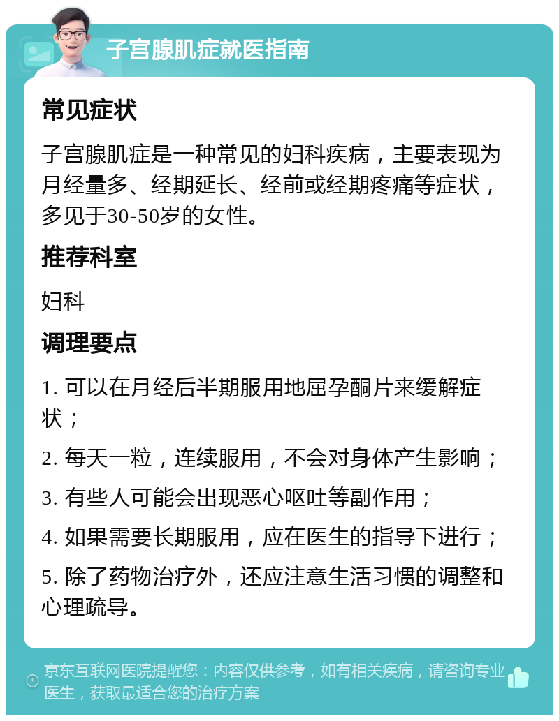 子宫腺肌症就医指南 常见症状 子宫腺肌症是一种常见的妇科疾病，主要表现为月经量多、经期延长、经前或经期疼痛等症状，多见于30-50岁的女性。 推荐科室 妇科 调理要点 1. 可以在月经后半期服用地屈孕酮片来缓解症状； 2. 每天一粒，连续服用，不会对身体产生影响； 3. 有些人可能会出现恶心呕吐等副作用； 4. 如果需要长期服用，应在医生的指导下进行； 5. 除了药物治疗外，还应注意生活习惯的调整和心理疏导。