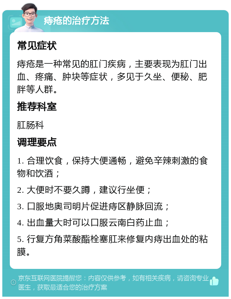 痔疮的治疗方法 常见症状 痔疮是一种常见的肛门疾病，主要表现为肛门出血、疼痛、肿块等症状，多见于久坐、便秘、肥胖等人群。 推荐科室 肛肠科 调理要点 1. 合理饮食，保持大便通畅，避免辛辣刺激的食物和饮酒； 2. 大便时不要久蹲，建议行坐便； 3. 口服地奥司明片促进痔区静脉回流； 4. 出血量大时可以口服云南白药止血； 5. 行复方角菜酸酯栓塞肛来修复内痔出血处的粘膜。