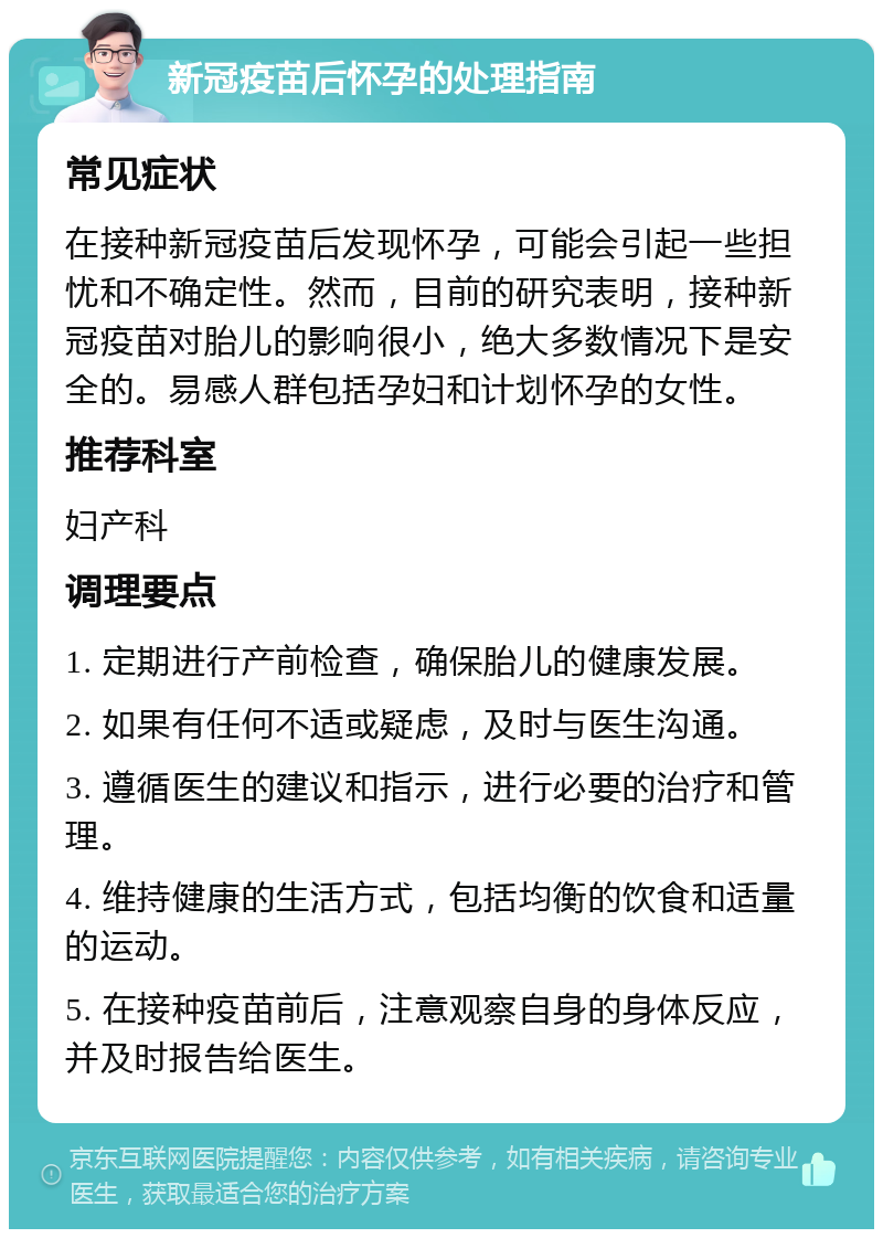 新冠疫苗后怀孕的处理指南 常见症状 在接种新冠疫苗后发现怀孕，可能会引起一些担忧和不确定性。然而，目前的研究表明，接种新冠疫苗对胎儿的影响很小，绝大多数情况下是安全的。易感人群包括孕妇和计划怀孕的女性。 推荐科室 妇产科 调理要点 1. 定期进行产前检查，确保胎儿的健康发展。 2. 如果有任何不适或疑虑，及时与医生沟通。 3. 遵循医生的建议和指示，进行必要的治疗和管理。 4. 维持健康的生活方式，包括均衡的饮食和适量的运动。 5. 在接种疫苗前后，注意观察自身的身体反应，并及时报告给医生。