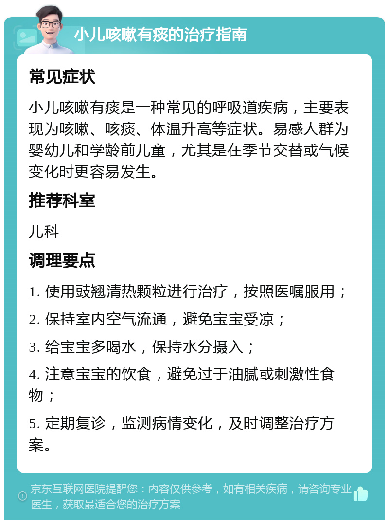 小儿咳嗽有痰的治疗指南 常见症状 小儿咳嗽有痰是一种常见的呼吸道疾病，主要表现为咳嗽、咳痰、体温升高等症状。易感人群为婴幼儿和学龄前儿童，尤其是在季节交替或气候变化时更容易发生。 推荐科室 儿科 调理要点 1. 使用豉翘清热颗粒进行治疗，按照医嘱服用； 2. 保持室内空气流通，避免宝宝受凉； 3. 给宝宝多喝水，保持水分摄入； 4. 注意宝宝的饮食，避免过于油腻或刺激性食物； 5. 定期复诊，监测病情变化，及时调整治疗方案。