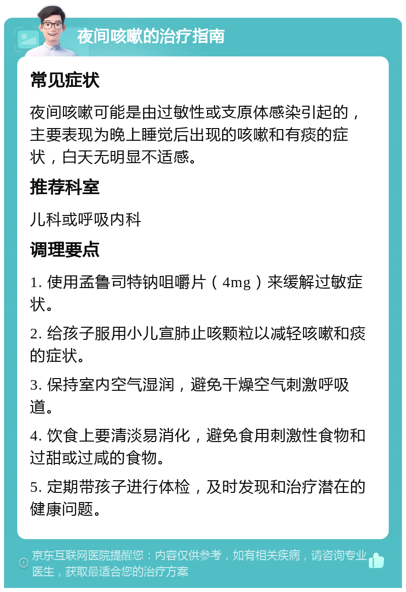 夜间咳嗽的治疗指南 常见症状 夜间咳嗽可能是由过敏性或支原体感染引起的，主要表现为晚上睡觉后出现的咳嗽和有痰的症状，白天无明显不适感。 推荐科室 儿科或呼吸内科 调理要点 1. 使用孟鲁司特钠咀嚼片（4mg）来缓解过敏症状。 2. 给孩子服用小儿宣肺止咳颗粒以减轻咳嗽和痰的症状。 3. 保持室内空气湿润，避免干燥空气刺激呼吸道。 4. 饮食上要清淡易消化，避免食用刺激性食物和过甜或过咸的食物。 5. 定期带孩子进行体检，及时发现和治疗潜在的健康问题。