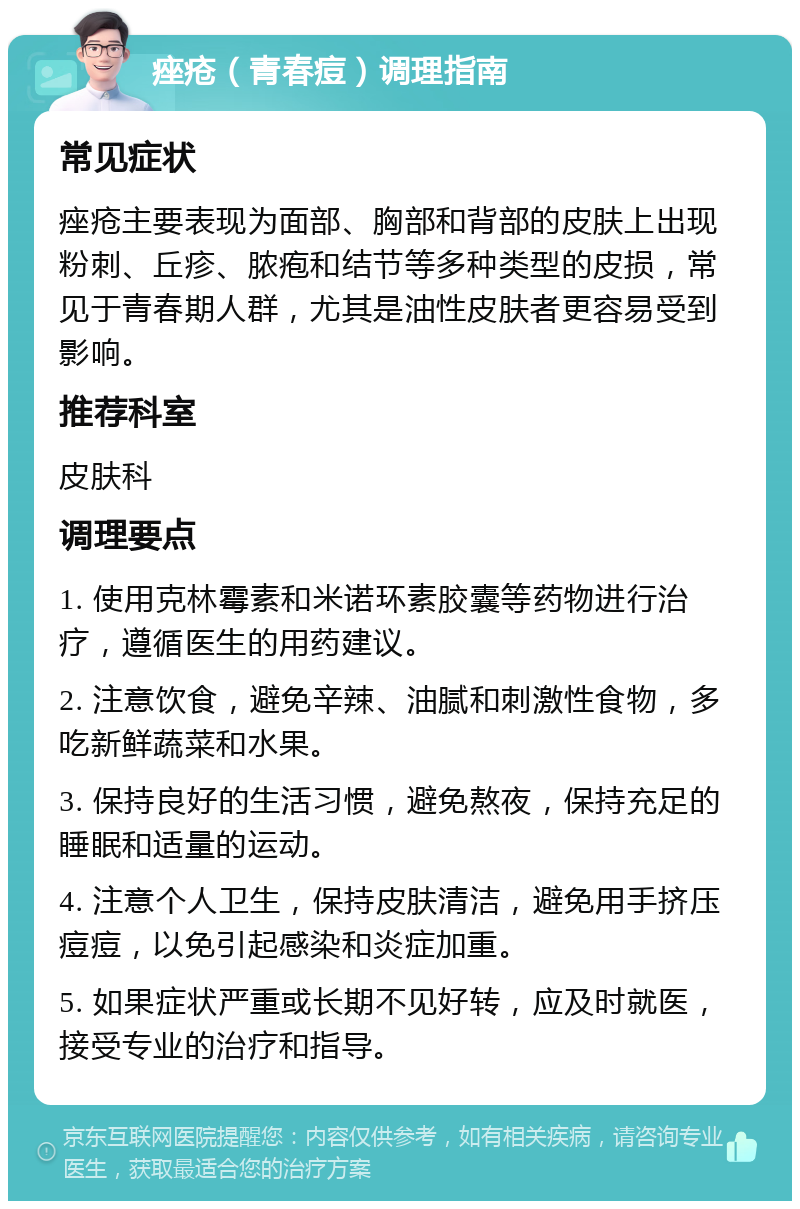 痤疮（青春痘）调理指南 常见症状 痤疮主要表现为面部、胸部和背部的皮肤上出现粉刺、丘疹、脓疱和结节等多种类型的皮损，常见于青春期人群，尤其是油性皮肤者更容易受到影响。 推荐科室 皮肤科 调理要点 1. 使用克林霉素和米诺环素胶囊等药物进行治疗，遵循医生的用药建议。 2. 注意饮食，避免辛辣、油腻和刺激性食物，多吃新鲜蔬菜和水果。 3. 保持良好的生活习惯，避免熬夜，保持充足的睡眠和适量的运动。 4. 注意个人卫生，保持皮肤清洁，避免用手挤压痘痘，以免引起感染和炎症加重。 5. 如果症状严重或长期不见好转，应及时就医，接受专业的治疗和指导。