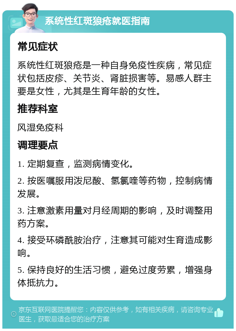 系统性红斑狼疮就医指南 常见症状 系统性红斑狼疮是一种自身免疫性疾病，常见症状包括皮疹、关节炎、肾脏损害等。易感人群主要是女性，尤其是生育年龄的女性。 推荐科室 风湿免疫科 调理要点 1. 定期复查，监测病情变化。 2. 按医嘱服用泼尼酸、氢氯喹等药物，控制病情发展。 3. 注意激素用量对月经周期的影响，及时调整用药方案。 4. 接受环磷酰胺治疗，注意其可能对生育造成影响。 5. 保持良好的生活习惯，避免过度劳累，增强身体抵抗力。