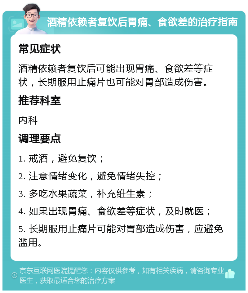 酒精依赖者复饮后胃痛、食欲差的治疗指南 常见症状 酒精依赖者复饮后可能出现胃痛、食欲差等症状，长期服用止痛片也可能对胃部造成伤害。 推荐科室 内科 调理要点 1. 戒酒，避免复饮； 2. 注意情绪变化，避免情绪失控； 3. 多吃水果蔬菜，补充维生素； 4. 如果出现胃痛、食欲差等症状，及时就医； 5. 长期服用止痛片可能对胃部造成伤害，应避免滥用。