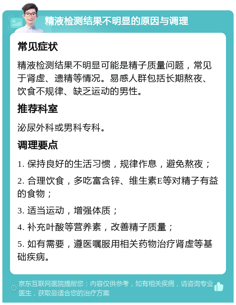 精液检测结果不明显的原因与调理 常见症状 精液检测结果不明显可能是精子质量问题，常见于肾虚、遗精等情况。易感人群包括长期熬夜、饮食不规律、缺乏运动的男性。 推荐科室 泌尿外科或男科专科。 调理要点 1. 保持良好的生活习惯，规律作息，避免熬夜； 2. 合理饮食，多吃富含锌、维生素E等对精子有益的食物； 3. 适当运动，增强体质； 4. 补充叶酸等营养素，改善精子质量； 5. 如有需要，遵医嘱服用相关药物治疗肾虚等基础疾病。