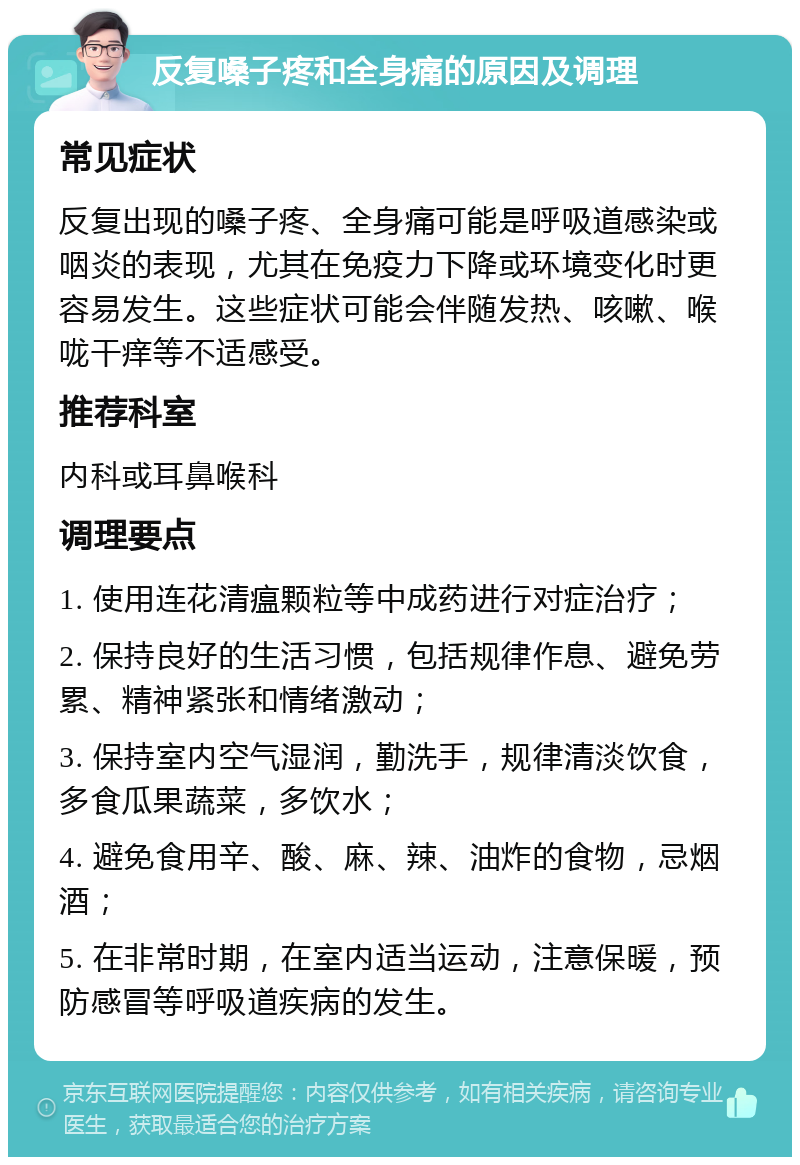 反复嗓子疼和全身痛的原因及调理 常见症状 反复出现的嗓子疼、全身痛可能是呼吸道感染或咽炎的表现，尤其在免疫力下降或环境变化时更容易发生。这些症状可能会伴随发热、咳嗽、喉咙干痒等不适感受。 推荐科室 内科或耳鼻喉科 调理要点 1. 使用连花清瘟颗粒等中成药进行对症治疗； 2. 保持良好的生活习惯，包括规律作息、避免劳累、精神紧张和情绪激动； 3. 保持室内空气湿润，勤洗手，规律清淡饮食，多食瓜果蔬菜，多饮水； 4. 避免食用辛、酸、麻、辣、油炸的食物，忌烟酒； 5. 在非常时期，在室内适当运动，注意保暖，预防感冒等呼吸道疾病的发生。