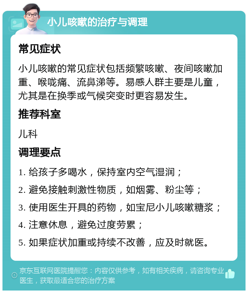 小儿咳嗽的治疗与调理 常见症状 小儿咳嗽的常见症状包括频繁咳嗽、夜间咳嗽加重、喉咙痛、流鼻涕等。易感人群主要是儿童，尤其是在换季或气候突变时更容易发生。 推荐科室 儿科 调理要点 1. 给孩子多喝水，保持室内空气湿润； 2. 避免接触刺激性物质，如烟雾、粉尘等； 3. 使用医生开具的药物，如宝尼小儿咳嗽糖浆； 4. 注意休息，避免过度劳累； 5. 如果症状加重或持续不改善，应及时就医。