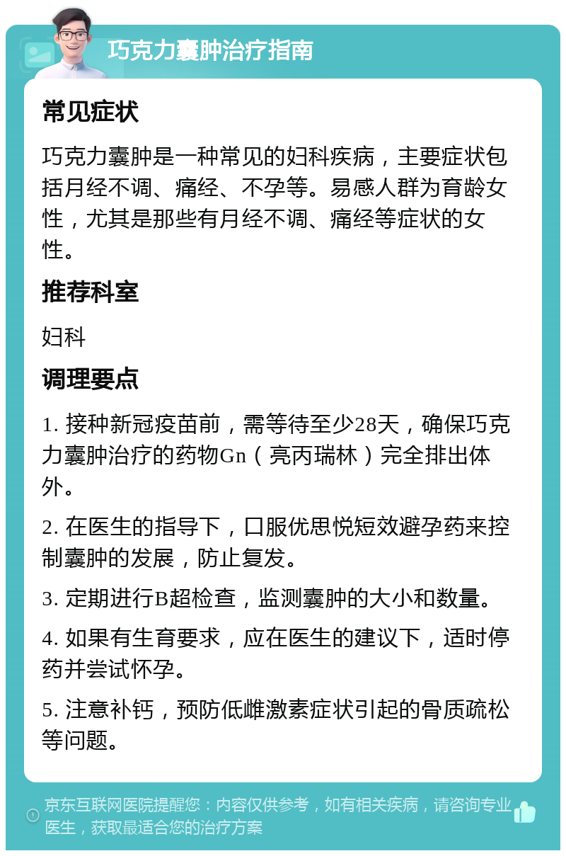 巧克力囊肿治疗指南 常见症状 巧克力囊肿是一种常见的妇科疾病，主要症状包括月经不调、痛经、不孕等。易感人群为育龄女性，尤其是那些有月经不调、痛经等症状的女性。 推荐科室 妇科 调理要点 1. 接种新冠疫苗前，需等待至少28天，确保巧克力囊肿治疗的药物Gn（亮丙瑞林）完全排出体外。 2. 在医生的指导下，口服优思悦短效避孕药来控制囊肿的发展，防止复发。 3. 定期进行B超检查，监测囊肿的大小和数量。 4. 如果有生育要求，应在医生的建议下，适时停药并尝试怀孕。 5. 注意补钙，预防低雌激素症状引起的骨质疏松等问题。