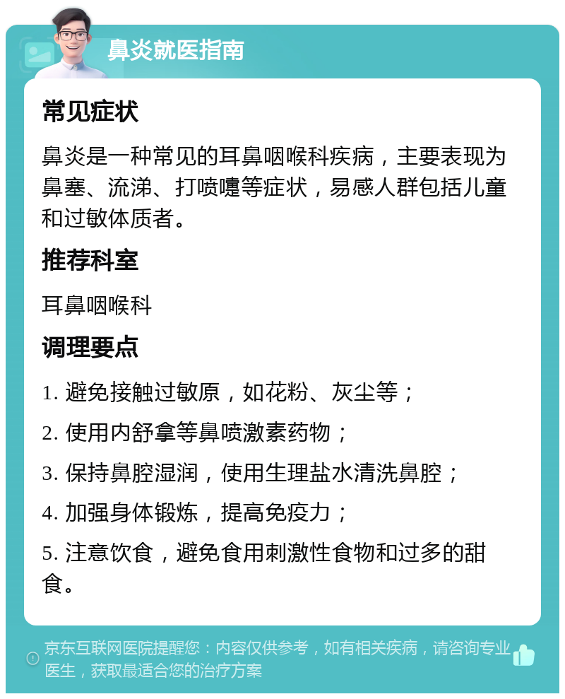 鼻炎就医指南 常见症状 鼻炎是一种常见的耳鼻咽喉科疾病，主要表现为鼻塞、流涕、打喷嚏等症状，易感人群包括儿童和过敏体质者。 推荐科室 耳鼻咽喉科 调理要点 1. 避免接触过敏原，如花粉、灰尘等； 2. 使用内舒拿等鼻喷激素药物； 3. 保持鼻腔湿润，使用生理盐水清洗鼻腔； 4. 加强身体锻炼，提高免疫力； 5. 注意饮食，避免食用刺激性食物和过多的甜食。