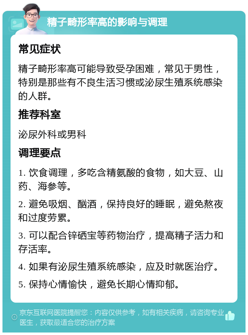 精子畸形率高的影响与调理 常见症状 精子畸形率高可能导致受孕困难，常见于男性，特别是那些有不良生活习惯或泌尿生殖系统感染的人群。 推荐科室 泌尿外科或男科 调理要点 1. 饮食调理，多吃含精氨酸的食物，如大豆、山药、海参等。 2. 避免吸烟、酗酒，保持良好的睡眠，避免熬夜和过度劳累。 3. 可以配合锌硒宝等药物治疗，提高精子活力和存活率。 4. 如果有泌尿生殖系统感染，应及时就医治疗。 5. 保持心情愉快，避免长期心情抑郁。