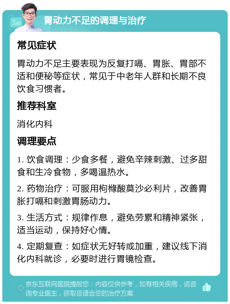 胃动力不足的调理与治疗 常见症状 胃动力不足主要表现为反复打嗝、胃胀、胃部不适和便秘等症状，常见于中老年人群和长期不良饮食习惯者。 推荐科室 消化内科 调理要点 1. 饮食调理：少食多餐，避免辛辣刺激、过多甜食和生冷食物，多喝温热水。 2. 药物治疗：可服用枸橼酸莫沙必利片，改善胃胀打嗝和刺激胃肠动力。 3. 生活方式：规律作息，避免劳累和精神紧张，适当运动，保持好心情。 4. 定期复查：如症状无好转或加重，建议线下消化内科就诊，必要时进行胃镜检查。