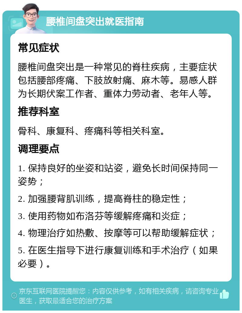 腰椎间盘突出就医指南 常见症状 腰椎间盘突出是一种常见的脊柱疾病，主要症状包括腰部疼痛、下肢放射痛、麻木等。易感人群为长期伏案工作者、重体力劳动者、老年人等。 推荐科室 骨科、康复科、疼痛科等相关科室。 调理要点 1. 保持良好的坐姿和站姿，避免长时间保持同一姿势； 2. 加强腰背肌训练，提高脊柱的稳定性； 3. 使用药物如布洛芬等缓解疼痛和炎症； 4. 物理治疗如热敷、按摩等可以帮助缓解症状； 5. 在医生指导下进行康复训练和手术治疗（如果必要）。