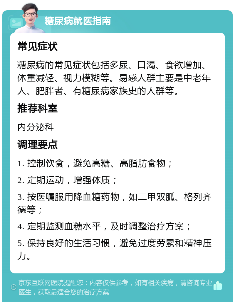 糖尿病就医指南 常见症状 糖尿病的常见症状包括多尿、口渴、食欲增加、体重减轻、视力模糊等。易感人群主要是中老年人、肥胖者、有糖尿病家族史的人群等。 推荐科室 内分泌科 调理要点 1. 控制饮食，避免高糖、高脂肪食物； 2. 定期运动，增强体质； 3. 按医嘱服用降血糖药物，如二甲双胍、格列齐德等； 4. 定期监测血糖水平，及时调整治疗方案； 5. 保持良好的生活习惯，避免过度劳累和精神压力。