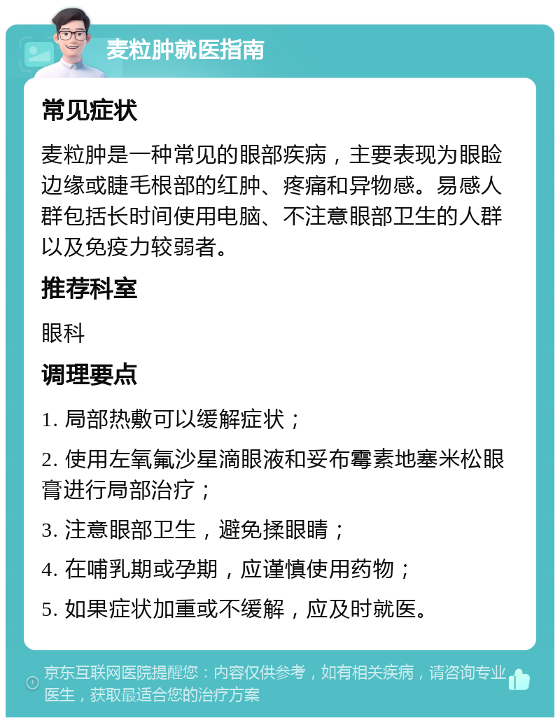 麦粒肿就医指南 常见症状 麦粒肿是一种常见的眼部疾病，主要表现为眼睑边缘或睫毛根部的红肿、疼痛和异物感。易感人群包括长时间使用电脑、不注意眼部卫生的人群以及免疫力较弱者。 推荐科室 眼科 调理要点 1. 局部热敷可以缓解症状； 2. 使用左氧氟沙星滴眼液和妥布霉素地塞米松眼膏进行局部治疗； 3. 注意眼部卫生，避免揉眼睛； 4. 在哺乳期或孕期，应谨慎使用药物； 5. 如果症状加重或不缓解，应及时就医。