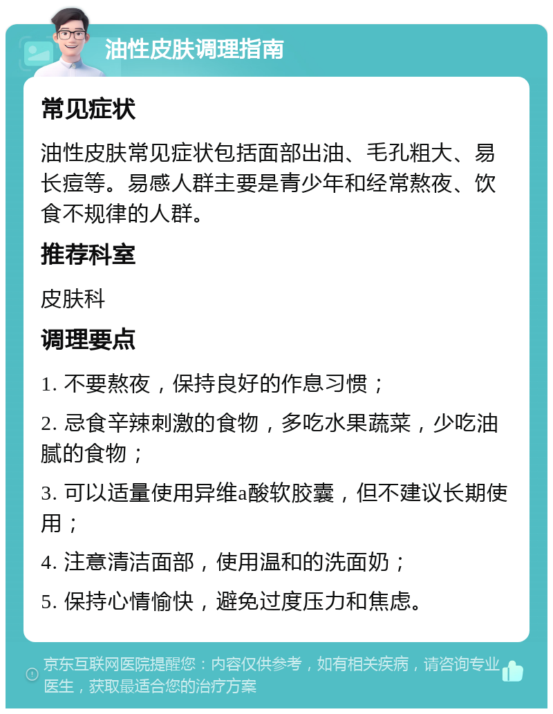 油性皮肤调理指南 常见症状 油性皮肤常见症状包括面部出油、毛孔粗大、易长痘等。易感人群主要是青少年和经常熬夜、饮食不规律的人群。 推荐科室 皮肤科 调理要点 1. 不要熬夜，保持良好的作息习惯； 2. 忌食辛辣刺激的食物，多吃水果蔬菜，少吃油腻的食物； 3. 可以适量使用异维a酸软胶囊，但不建议长期使用； 4. 注意清洁面部，使用温和的洗面奶； 5. 保持心情愉快，避免过度压力和焦虑。