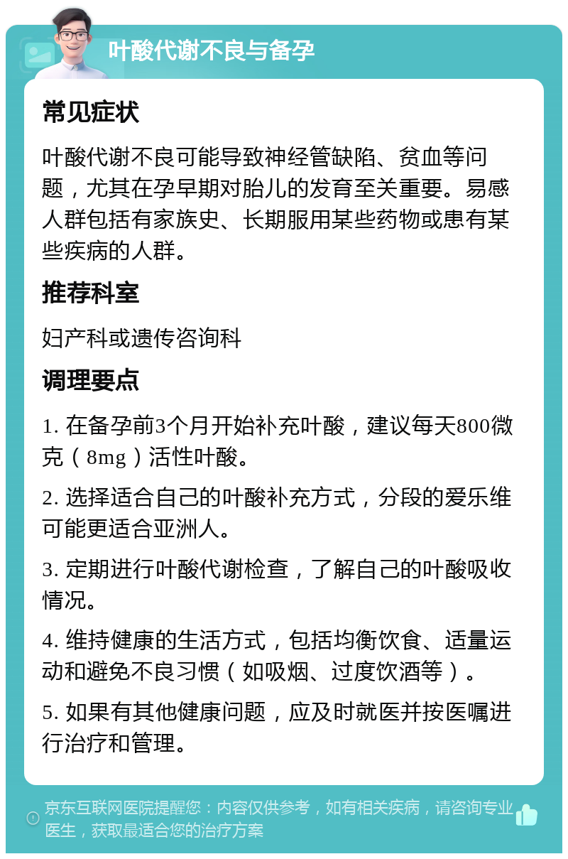 叶酸代谢不良与备孕 常见症状 叶酸代谢不良可能导致神经管缺陷、贫血等问题，尤其在孕早期对胎儿的发育至关重要。易感人群包括有家族史、长期服用某些药物或患有某些疾病的人群。 推荐科室 妇产科或遗传咨询科 调理要点 1. 在备孕前3个月开始补充叶酸，建议每天800微克（8mg）活性叶酸。 2. 选择适合自己的叶酸补充方式，分段的爱乐维可能更适合亚洲人。 3. 定期进行叶酸代谢检查，了解自己的叶酸吸收情况。 4. 维持健康的生活方式，包括均衡饮食、适量运动和避免不良习惯（如吸烟、过度饮酒等）。 5. 如果有其他健康问题，应及时就医并按医嘱进行治疗和管理。