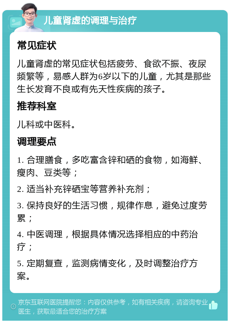 儿童肾虚的调理与治疗 常见症状 儿童肾虚的常见症状包括疲劳、食欲不振、夜尿频繁等，易感人群为6岁以下的儿童，尤其是那些生长发育不良或有先天性疾病的孩子。 推荐科室 儿科或中医科。 调理要点 1. 合理膳食，多吃富含锌和硒的食物，如海鲜、瘦肉、豆类等； 2. 适当补充锌硒宝等营养补充剂； 3. 保持良好的生活习惯，规律作息，避免过度劳累； 4. 中医调理，根据具体情况选择相应的中药治疗； 5. 定期复查，监测病情变化，及时调整治疗方案。