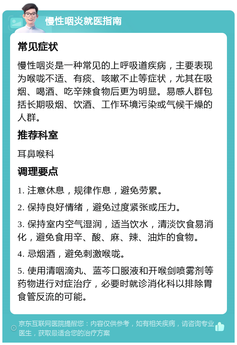 慢性咽炎就医指南 常见症状 慢性咽炎是一种常见的上呼吸道疾病，主要表现为喉咙不适、有痰、咳嗽不止等症状，尤其在吸烟、喝酒、吃辛辣食物后更为明显。易感人群包括长期吸烟、饮酒、工作环境污染或气候干燥的人群。 推荐科室 耳鼻喉科 调理要点 1. 注意休息，规律作息，避免劳累。 2. 保持良好情绪，避免过度紧张或压力。 3. 保持室内空气湿润，适当饮水，清淡饮食易消化，避免食用辛、酸、麻、辣、油炸的食物。 4. 忌烟酒，避免刺激喉咙。 5. 使用清咽滴丸、蓝芩口服液和开喉剑喷雾剂等药物进行对症治疗，必要时就诊消化科以排除胃食管反流的可能。