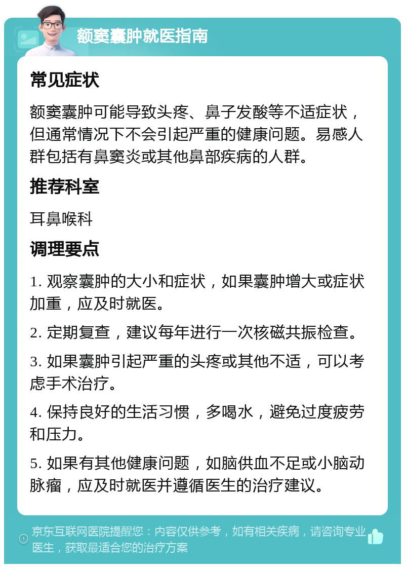 额窦囊肿就医指南 常见症状 额窦囊肿可能导致头疼、鼻子发酸等不适症状，但通常情况下不会引起严重的健康问题。易感人群包括有鼻窦炎或其他鼻部疾病的人群。 推荐科室 耳鼻喉科 调理要点 1. 观察囊肿的大小和症状，如果囊肿增大或症状加重，应及时就医。 2. 定期复查，建议每年进行一次核磁共振检查。 3. 如果囊肿引起严重的头疼或其他不适，可以考虑手术治疗。 4. 保持良好的生活习惯，多喝水，避免过度疲劳和压力。 5. 如果有其他健康问题，如脑供血不足或小脑动脉瘤，应及时就医并遵循医生的治疗建议。